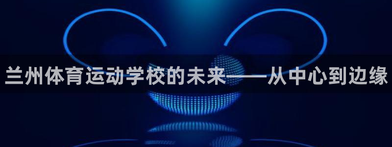 yy易游官方正版app神州：兰州体育运动学校的未来——从中心